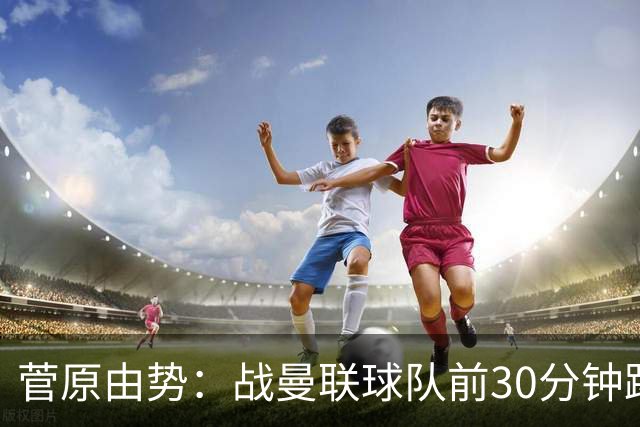 菅原由势：战曼联球队前30分钟踢得很好 本可领先